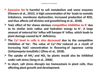 2. Disturbance of Ion Homeostasis
 Excessive Na+
is harmful to cell metabolism and some enzymes
(Flowers et al., 2015). A high concentration of Na+
leads to osmotic
imbalance, membrane dysfunction, increased production of ROS,
and thus affects cell division and growth(Yang et al., 2018).
 Toxic effect of Na+
shows obvious competitive inhibition to K+
due
to its similar ionic radius and hydration energy to K+
. A large
amount of external Na+
influx will hamper K+
influx, which leads to
plant damage caused by K+
deficiency.
 The Ca2+
level in cells is also decreased due to the competitive
inhibition of Na+
. The value of Ca2+
/Na+
reduced as a result of
increasing NaCl concentration in flowering of Japanese catnip
(Schizonepeta tenuifolia ) (Zhou et al., 2018).
 The uptake of NH4
+
and NO3
−
by plants would also be inhibited
under salt stress (Song et al., 2006).
 In short, salt stress disrupts ion homeostasis in plant cells, thus
affecting plant growth and development.
 