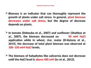 Indicators for Salt Stress in Plants
 Biomass is an indicator that can thoroughly represent the
growth of plants under salt stress. In general, plant biomass
decreases under salt stress, but the degree of decrease
depends on plants.
 In tomato (Debouba et al., 2007) and sunflower (Shahbaz et
al., 2007), the biomass decreased on 50 mM NaCl
application while in wheat, rice, maize (El-Katony et al.,
2019), the decrease of total plant biomass was observed at
100–150 mM NaCl levels.
 The biomass of halophytes like salicornia does not decrease
until the NaCl level is above 400 mM (Lv et al., 2012).
 