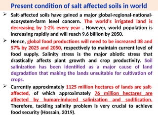 Present condition of salt affected soils in world
 Salt-affected soils have gained a major global-regional-national-
ecosystem-farm level concern. The worldʼs irrigated land is
decreasing by 1-2% every year . However, world population is
increasing rapidly and will reach 9.6 billion by 2050.
 Hence, global food productions will need to be increased 38 and
57% by 2025 and 2050, respectively to maintain current level of
food supply. Salinity stress is the major abiotic stress that
drastically affects plant growth and crop productivity. Soil
salinization has been identified as a major cause of land
degradation that making the lands unsuitable for cultivation of
crops.
 Currently approximately 1125 million hectares of lands are salt-
affected, of which approximately 76 million hectares are
affected by human-induced salinization and sodification.
Therefore, tackling salinity problem is very crucial to achieve
food security (Hossain, 2019).
 