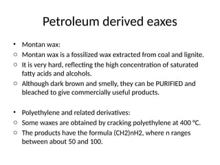 Petroleum derived eaxes
• Montan wax:
o Montan wax is a fossilized wax extracted from coal and lignite.
o It is very hard, reflecting the high concentration of saturated
fatty acids and alcohols.
o Although dark brown and smelly, they can be PURIFIED and
bleached to give commercially useful products.
• Polyethylene and related derivatives:
o Some waxes are obtained by cracking polyethylene at 400 °C.
o The products have the formula (CH2)nH2, where n ranges
between about 50 and 100.
 