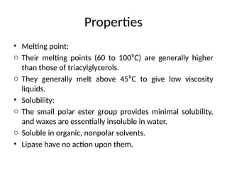 Properties
• Melting point:
o Their melting points (60 to 100⁰C) are generally higher
than those of triacylglycerols.
o They generally melt above 45⁰C to give low viscosity
liquids.
• Solubility:
o The small polar ester group provides minimal solubility,
and waxes are essentially insoluble in water.
o Soluble in organic, nonpolar solvents.
• Lipase have no action upon them.
 
