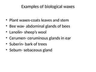 Examples of biological waxes
• Plant waxes-coats leaves and stem
• Bee wax- abdominal glands of bees
• Lanolin- sheep’s wool
• Cerumen- ceruminous glands in ear
• Suberin- bark of trees
• Sebum- sebaceous gland
 