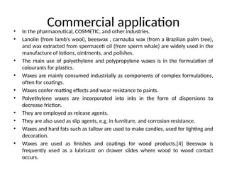Commercial application
• In the pharmaceutical, COSMETIC, and other industries.
• Lanolin (from lamb’s wool), beeswax , carnauba wax (from a Brazilian palm tree),
and wax extracted from spermaceti oil (from sperm whale) are widely used in the
manufacture of lotions, ointments, and polishes.
• The main use of polyethylene and polypropylene waxes is in the formulation of
colourants for plastics.
• Waxes are mainly consumed industrially as components of complex formulations,
often for coatings.
• Waxes confer matting effects and wear resistance to paints.
• Polyethylene waxes are incorporated into inks in the form of dispersions to
decrease friction.
• They are employed as release agents.
• They are also used as slip agents, e.g. in furniture, and corrosion resistance.
• Waxes and hard fats such as tallow are used to make candles, used for lighting and
decoration.
• Waxes are used as finishes and coatings for wood products.[4] Beeswax is
frequently used as a lubricant on drawer slides where wood to wood contact
occurs.
 
