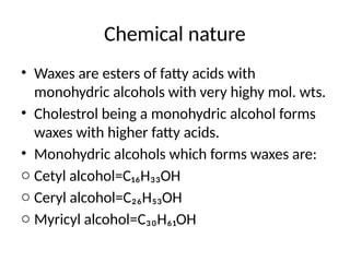 Chemical nature
• Waxes are esters of fatty acids with
monohydric alcohols with very highy mol. wts.
• Cholestrol being a monohydric alcohol forms
waxes with higher fatty acids.
• Monohydric alcohols which forms waxes are:
o Cetyl alcohol=C₁₆H₃₃OH
o Ceryl alcohol=C₂₆H₅₃OH
o Myricyl alcohol=C₃₀H₆₁OH
 