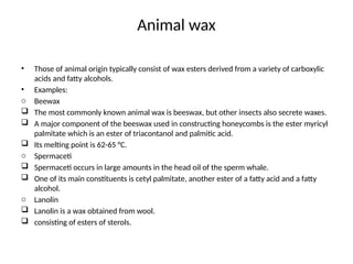 Animal wax
• Those of animal origin typically consist of wax esters derived from a variety of carboxylic
acids and fatty alcohols.
• Examples:
o Beewax
 The most commonly known animal wax is beeswax, but other insects also secrete waxes.
 A major component of the beeswax used in constructing honeycombs is the ester myricyl
palmitate which is an ester of triacontanol and palmitic acid.
 Its melting point is 62-65 °C.
o Spermaceti
 Spermaceti occurs in large amounts in the head oil of the sperm whale.
 One of its main constituents is cetyl palmitate, another ester of a fatty acid and a fatty
alcohol.
o Lanolin
 Lanolin is a wax obtained from wool.
 consisting of esters of sterols.
 