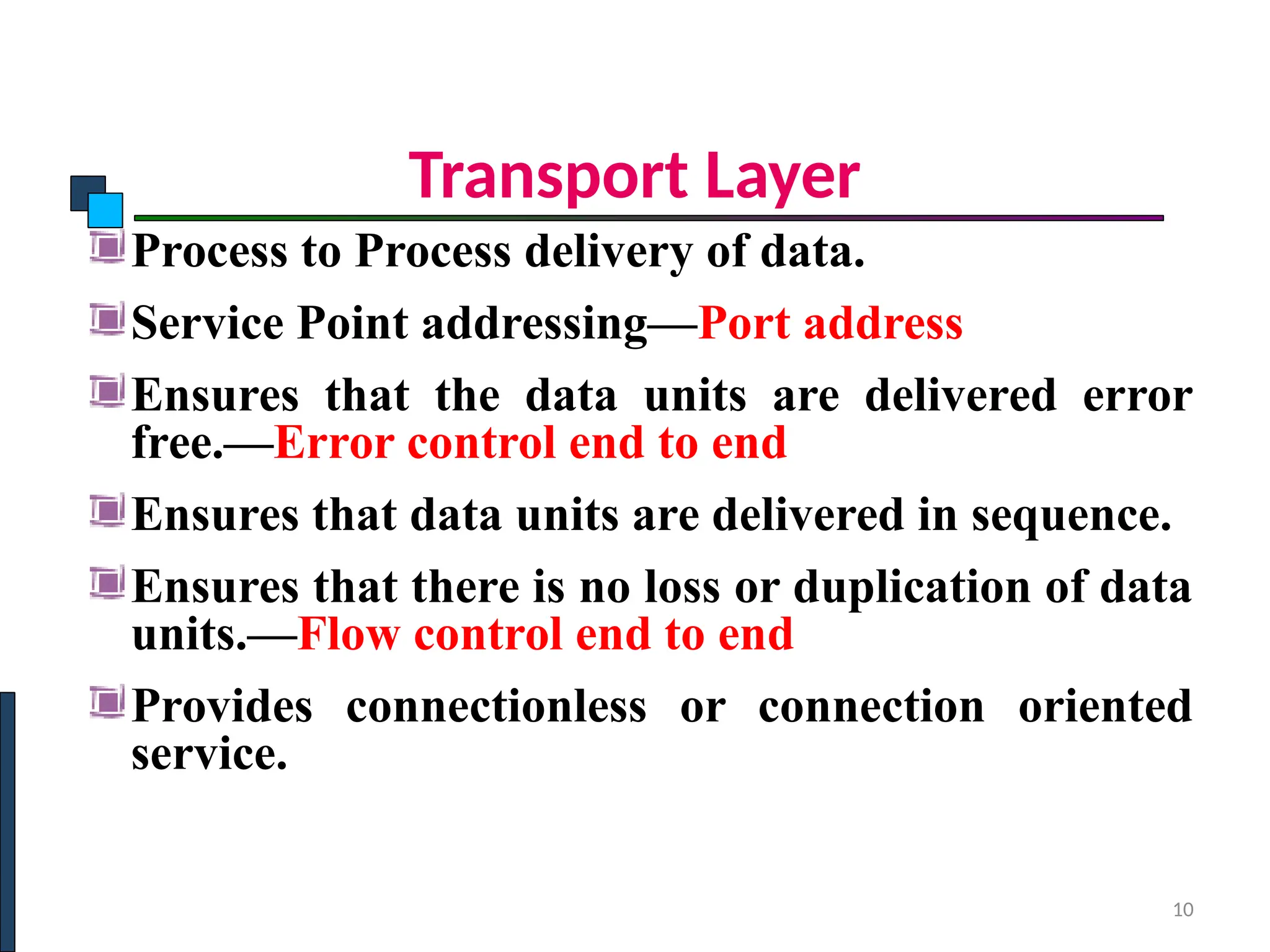 Transport Layer
Process to Process delivery of data.
Service Point addressing—Port address
Ensures that the data units are delivered error
free.—Error control end to end
Ensures that data units are delivered in sequence.
Ensures that there is no loss or duplication of data
units.—Flow control end to end
Provides connectionless or connection oriented
service.
10
 
