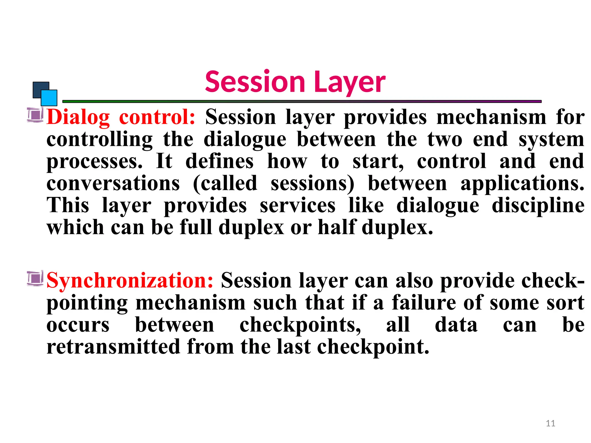Session Layer
Dialog control: Session layer provides mechanism for
controlling the dialogue between the two end system
processes. It defines how to start, control and end
conversations (called sessions) between applications.
This layer provides services like dialogue discipline
which can be full duplex or half duplex.
Synchronization: Session layer can also provide check-
pointing mechanism such that if a failure of some sort
occurs between checkpoints, all data can be
retransmitted from the last checkpoint.
OSI Model
11
 