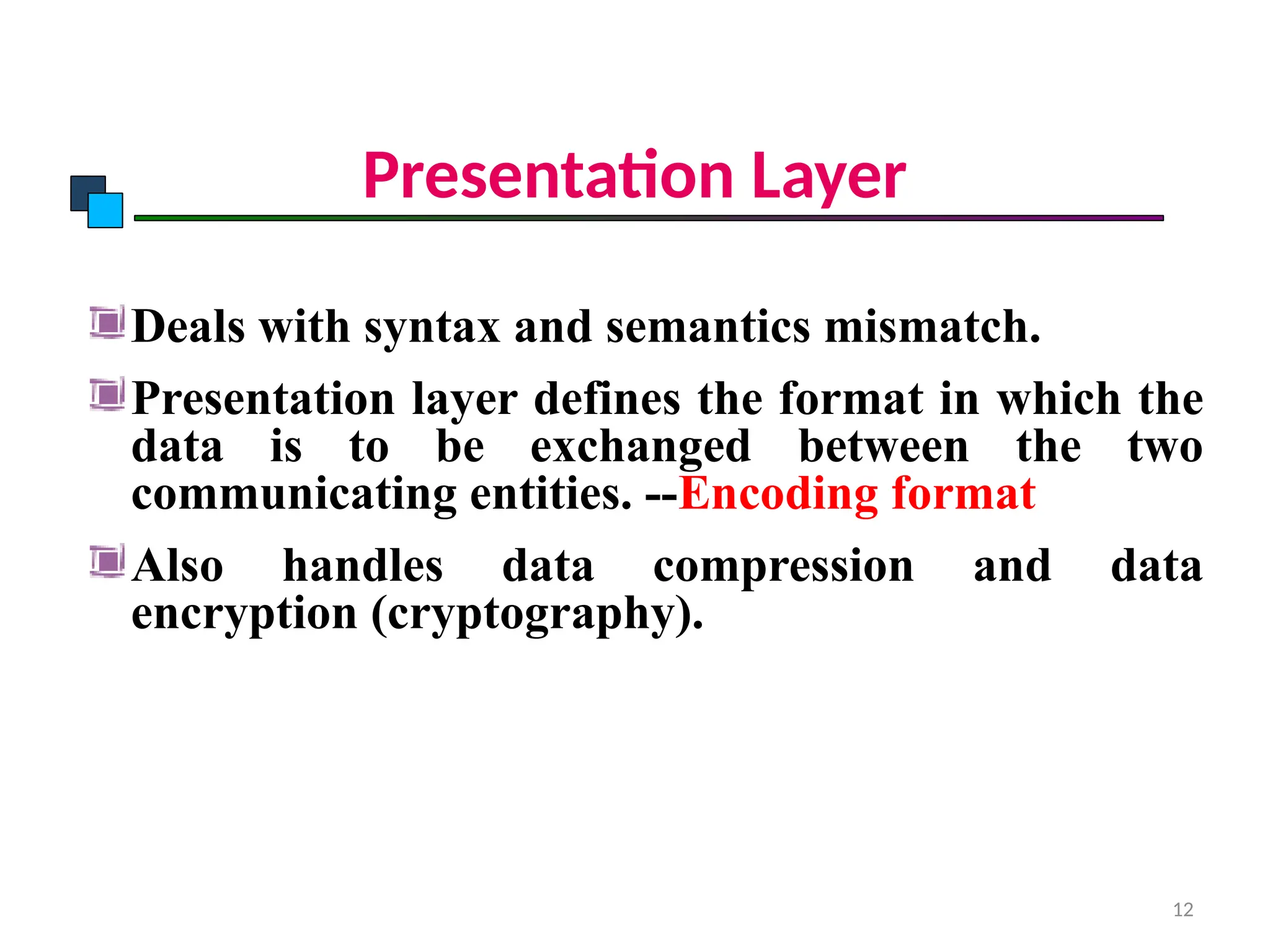 Presentation Layer
Deals with syntax and semantics mismatch.
Presentation layer defines the format in which the
data is to be exchanged between the two
communicating entities. --Encoding format
Also handles data compression and data
encryption (cryptography).
OSI Model
12
 