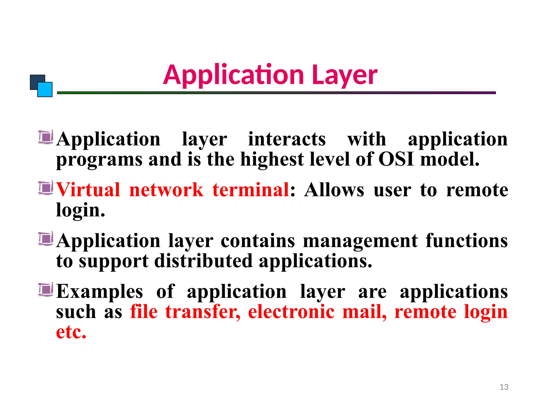 Application Layer
Application layer interacts with application
programs and is the highest level of OSI model.
Virtual network terminal: Allows user to remote
login.
Application layer contains management functions
to support distributed applications.
Examples of application layer are applications
such as file transfer, electronic mail, remote login
etc.
OSI Model
13
 