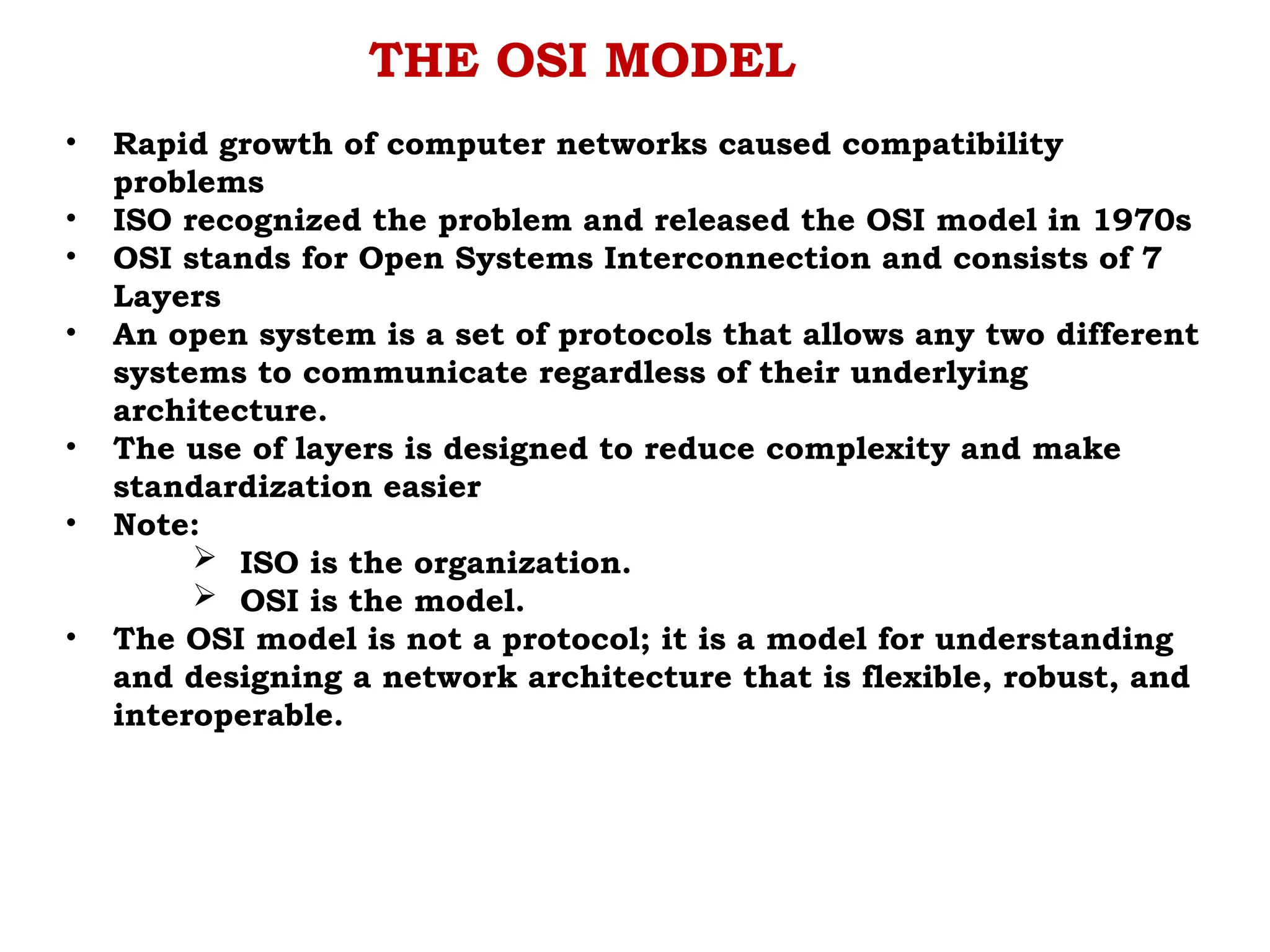 THE OSI MODEL
• Rapid growth of computer networks caused compatibility
problems
• ISO recognized the problem and released the OSI model in 1970s
• OSI stands for Open Systems Interconnection and consists of 7
Layers
• An open system is a set of protocols that allows any two different
systems to communicate regardless of their underlying
architecture.
• The use of layers is designed to reduce complexity and make
standardization easier
• Note:
 ISO is the organization.
 OSI is the model.
• The OSI model is not a protocol; it is a model for understanding
and designing a network architecture that is flexible, robust, and
interoperable.
 