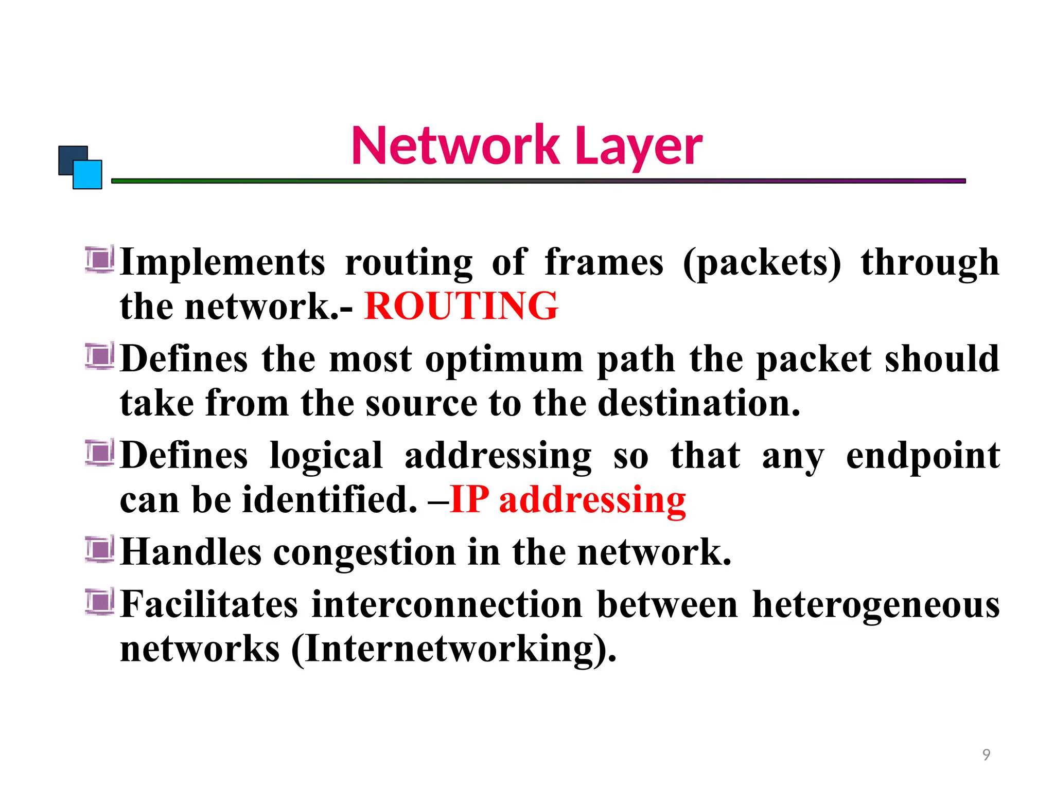 Network Layer
Implements routing of frames (packets) through
the network.- ROUTING
Defines the most optimum path the packet should
take from the source to the destination.
Defines logical addressing so that any endpoint
can be identified. –IP addressing
Handles congestion in the network.
Facilitates interconnection between heterogeneous
networks (Internetworking).
OSI Model
9
 