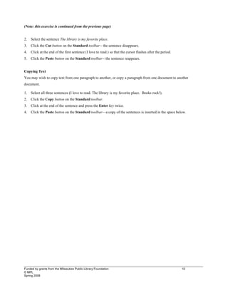 ____________________________________________________________________________________________________________
Funded by grants from the Milwaukee Public Library Foundation 10
© MPL
Spring 2008
(Note: this exercise is continued from the previous page)
2. Select the sentence The library is my favorite place.
3. Click the Cut button on the Standard toolbar-- the sentence disappears.
4. Click at the end of the first sentence (I love to read.) so that the cursor flashes after the period.
5. Click the Paste button on the Standard toolbar-- the sentence reappears.
Copying Text
You may wish to copy text from one paragraph to another, or copy a paragraph from one document to another
document.
1. Select all three sentences (I love to read. The library is my favorite place. Books rock!).
2. Click the Copy button on the Standard toolbar.
3. Click at the end of the sentence and press the Enter key twice.
4. Click the Paste button on the Standard toolbar—a copy of the sentences is inserted in the space below.
 