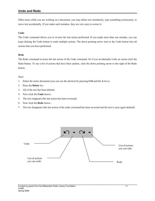 Undo and Redo
Funded by grants from the Milwaukee Public Library Foundation 11
© MPL
Spring 2008
Often times while you are working on a document, you may delete text mistakenly, type something erroneously, or
move text accidentally. If you make such mistakes, they are very easy to correct it.
Undo
The Undo command allows you to reverse the last action performed. If you made more than one mistake, you can
keep clicking the Undo button to undo multiple actions. The down pointing arrow next to the Undo button lists all
actions that you have performed.
Redo
The Redo command reverses the last action of the Undo command. So if you accidentally Undo an action click the
Redo button. To see a list of actions that have been undone, click the down pointing arrow to the right of the Redo
button.
Steps
1. Select the entire document (you can use the shortcut by pressing Ctrl and the A keys).
2. Press the Delete key.
3. All of the text has been deleted.
4. Now click the Undo button.
5. The text reappears (the last action has been reversed).
6. Now click the Redo button.
7. The text disappears (the last action of the undo command has been reversed and the text is once again deleted).
Undo
Redo
List of actions
you can undo
List of actions
you can redo
 