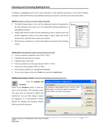 Checking and Correcting Spelling Errors
Funded by grants from the Milwaukee Public Library Foundation 12
© MPL
Spring 2008
A spelling or typographical error can be costly especially on such important documents as cover letters, résumés,
and reports. Microsoft Word has several different mechanisms in place to catch these errors and correct them.
Spell-it: provides a visual cue to errors within a document
ƒ The Spell-it feature places a wavy red line underneath words not recognized by
the main dictionary and a green wavy line underneath possible grammatical or
typographical mistakes.
ƒ Simply right click the word(s) with this underlining to open a shortcut menu with
possible suggestions which you can either change or ignore. Right click for the
shortcut menu, and (left) click to make your selection.
ƒ Words that are in uppercase or words with numbers are ignored by this checking
system.
AutoCorrect: Automatically corrects common errors as you type
ƒ Corrects commonly misspelled words (“teh” to “the”)
ƒ Capitalizes the first letter in a sentence
ƒ Capitalizes days of the week
ƒ Corrects accidental use of the caps lock key (“tHE” to “The”)
ƒ Corrects two initial capitals (“THe” to “The”)
ƒ Inserts special symbols (e.g. copyright and trademark)
ƒ To see a list of options click on the Tools menu and select AutoCorrect
Spelling and Grammar Checker: Checks for misspellings and grammatical errors
Click the Spelling and
Grammar
button on the Standard toolbar to check for
errors in the document. This checking system
will catch errors not detected by Spell-it and
AutoCorrect. You can either change or ignore
the suggestion. It is recommended to always
perform the Spelling and Grammar checker
before you print the document.
 