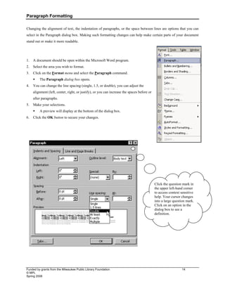 Paragraph Formatting
Funded by grants from the Milwaukee Public Library Foundation 14
© MPL
Spring 2008
Changing the alignment of text, the indentation of paragraphs, or the space between lines are options that you can
select in the Paragraph dialog box. Making such formatting changes can help make certain parts of your document
stand out or make it more readable.
1. A document should be open within the Microsoft Word program.
2. Select the area you wish to format.
3. Click on the Format menu and select the Paragraph command.
ƒ The Paragraph dialog box opens.
4. You can change the line spacing (single, 1.5, or double), you can adjust the
alignment (left, center, right, or justify), or you can increase the spaces before or
after paragraphs.
5. Make your selections.
ƒ A preview will display at the bottom of the dialog box.
6. Click the OK button to secure your changes.
Click the question mark in
the upper left-hand corner
to access context sensitive
help. Your cursor changes
into a large question mark.
Click on an option in the
dialog box to see a
definition.
 