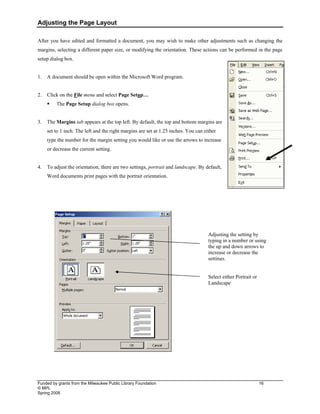 Adjusting the Page Layout
Funded by grants from the Milwaukee Public Library Foundation 16
© MPL
Spring 2008
After you have edited and formatted a document, you may wish to make other adjustments such as changing the
margins, selecting a different paper size, or modifying the orientation. These actions can be performed in the page
setup dialog box.
1. A document should be open within the Microsoft Word program.
2. Click on the File menu and select Page Setup…
ƒ The Page Setup dialog box opens.
3. The Margins tab appears at the top left. By default, the top and bottom margins are
set to 1 inch. The left and the right margins are set at 1.25 inches. You can either
type the number for the margin setting you would like or use the arrows to increase
or decrease the current setting.
4. To adjust the orientation, there are two settings, portrait and landscape. By default,
Word documents print pages with the portrait orientation.
Adjusting the setting by
typing in a number or using
the up and down arrows to
increase or decrease the
settings.
Select either Portrait or
Landscape
 