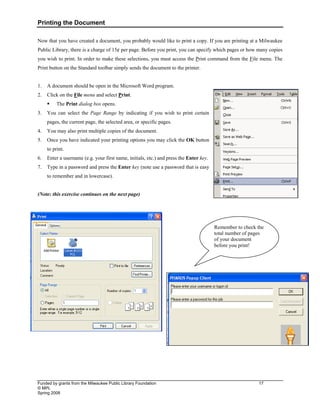 Printing the Document
Funded by grants from the Milwaukee Public Library Foundation 17
© MPL
Spring 2008
Now that you have created a document, you probably would like to print a copy. If you are printing at a Milwaukee
Public Library, there is a charge of 15¢ per page. Before you print, you can specify which pages or how many copies
you wish to print. In order to make these selections, you must access the Print command from the File menu. The
Print button on the Standard toolbar simply sends the document to the printer.
1. A document should be open in the Microsoft Word program.
2. Click on the File menu and select Print.
ƒ The Print dialog box opens.
3. You can select the Page Range by indicating if you wish to print certain
pages, the current page, the selected area, or specific pages.
4. You may also print multiple copies of the document.
5. Once you have indicated your printing options you may click the OK button
to print.
6. Enter a username (e.g. your first name, initials, etc.) and press the Enter key.
7. Type in a password and press the Enter key (note use a password that is easy
to remember and in lowercase).
(Note: this exercise continues on the next page)
Remember to check the
total number of pages
of your document
before you print!
 