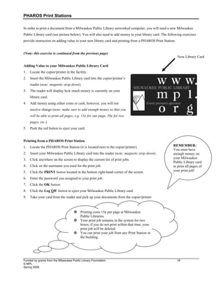 PHAROS Print Stations
Funded by grants from the Milwaukee Public Library Foundation 18
© MPL
Spring 2008
In order to print a document from a Milwaukee Public Library networked computer, you will need a new Milwaukee
Public Library card (see picture below). You will also need to add money to your library card. The following exercises
provide instruction on adding value to your new library card and printing from a PHAROS Print Station.
(Note: this exercise is continued from the previous page)
Adding Value to your Milwaukee Public Library Card
1. Locate the copier/printer in the facility.
2. Insert the Milwaukee Public Library card into the copier/printer’s
reader (note: magnetic strip down).
3. The reader will display how much money is currently on your
library card.
4. Add money using either coins or cash, however, you will not
receive change (note: make sure to add enough money so that you
will be able to print all pages, e.g. 15¢ for one page, 30¢ for two
pages, etc.).
5. Push the red button to eject your card.
Printing from a PHAROS Print Station
1. Locate the PHAROS Print Station (it is located next to the copier/printer).
2. Insert your Milwaukee Public Library card into the reader (note: magnetic strip down).
3. Click anywhere on the screen to display the current list of print jobs.
4. Click on the username you used for the print job.
5. Click the PRINT button located in the bottom right-hand corner of the screen.
6. Enter the password you assigned to your print job.
7. Click the OK button.
8. Click the Log Off button to eject your Milwaukee Public Library card.
9. Take your card from the reader and pick up your documents from the copier/printer.
New Library Card
 Printing costs 15¢ per page at Milwaukee
Public Libraries.
 Your print job remains in the system for two
hours; if you do not print within that time, your
print job will be deleted.
 You can print your job from any Print Station in
the building.
REMEMBER:
You must have
enough money on
your Milwaukee
Public Library card
to print all pages of
your print job!
 