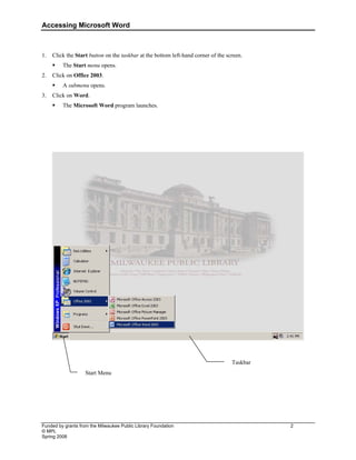 Accessing Microsoft Word
Funded by grants from the Milwaukee Public Library Foundation 2
© MPL
Spring 2008
1. Click the Start button on the taskbar at the bottom left-hand corner of the screen.
ƒ The Start menu opens.
2. Click on Office 2003.
ƒ A submenu opens.
3. Click on Word.
ƒ The Microsoft Word program launches.
Taskbar
Start Menu
 