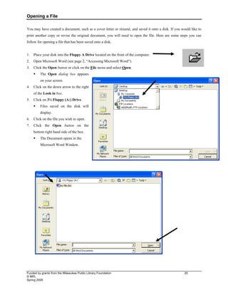 Opening a File
Funded by grants from the Milwaukee Public Library Foundation 20
© MPL
Spring 2008
You may have created a document, such as a cover letter or résumé, and saved it onto a disk. If you would like to
print another copy or revise the original document, you will need to open the file. Here are some steps you can
follow for opening a file that has been saved onto a disk.
1. Place your disk into the Floppy A Drive located on the front of the computer.
2. Open Microsoft Word (see page 2, “Accessing Microsoft Word”).
3. Click the Open button or click on the File menu and select Open.
ƒ The Open dialog box appears
on your screen.
4. Click on the down arrow to the right
of the Look in box.
5. Click on 3½ Floppy (A:) Drive.
ƒ Files saved on the disk will
display.
6. Click on the file you wish to open.
7. Click the Open button on the
bottom right hand side of the box.
ƒ The Document opens in the
Microsoft Word Window.
 