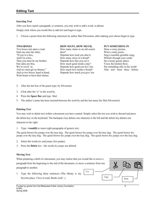 Editing Text
Funded by grants from the Milwaukee Public Library Foundation 9
© MPL
Spring 2008
Inserting Text
After you have typed a paragraph, or sentence, you may wish to add a word, or phrase.
Simply click where you would like to add text and begin to type.
1. Choose a poem from the following selections by author Shel Silverstein, after making your choice begin to type.
TWO BOXES
Two boxes met upon a road
Said one unto the other,
“If you’re a box,
And I’m a box,
Then you must be my brother.
Our sides are thin,
We’re cavin’ in,
And we must get no thinner.”
And so two boxes, hand in hand,
Went home to have their dinner.
HOW MANY, HOW MUCH,
How many slams in an old screen
door?
Depends how loud you shut it.
How many slices in a bread?
Depends how thin you cut it.
How much good inside a day?
Depends how good you live 'em.
How much love inside a friend?
Depends how much you give 'em.
PUT SOMETHING IN
Draw a crazy picture,
Write a nutty poem,
Sing a mumble-grumble song,
Whistle through your comb.
Do a loony-goony dance
'Cross the kitchen floor,
Put something silly in the world
That ain't been there before.
2. After the last line of the poem type: by Silverstein
3. Click after the “y” in the word by.
4. Press the Space Bar and type Shel.
5. The author’s name has been inserted between the word by and the last name (by Shel Silverstein).
Deleting Text
You may wish to delete text within a document you have created. Simply select the text you wish to discard and press
the delete key on the keyboard. The backspace key deletes one character to the left and the delete key deletes one
character to the right.
1. Type: =rand(8) to insert eight paragraphs of generic text.
The quick brown fox jumps over the lazy dog. The quick brown fox jumps over the lazy dog. The quick brown fox
jumps over the lazy dog. The quick brown fox jumps over the lazy dog. The quick brown fox jumps over the lazy dog.
2. Select the words fox and jumps (fox jumps).
3. Press the Delete key—the words fox jumps are deleted.
Moving Text
When preparing a draft of a document, you may realize that you would like to move a
paragraph from the beginning to the end of the document, or move a sentence from one
paragraph to another.
1. Type the following three sentences (The library is my
favorite place. I love to read. Books rock! ).
Cut
Paste
Copy
 
