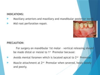 INDICATIONS:
 Maxillary anteriors and maxillary and mandibular posterior teeth.
 Mid root perforation repair.
PRECAUTION:
For surgery on mandibular 1st molar – vertical releasing should
be made distal or mesial to 1st
Premolar because:
 Avoids mental foramen which is located apical to 2nd
Premolar.
 Muscle attachment at 2nd
Premolar when severed, heals slowly
and poorly.
 