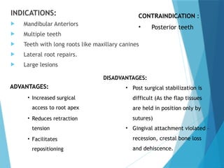 INDICATIONS:
 Mandibular Anteriors
 Multiple teeth
 Teeth with long roots like maxillary canines
 Lateral root repairs.
 Large lesions
CONTRAINDICATION :
• Posterior teeth
ADVANTAGES:
• Increased surgical
access to root apex
• Reduces retraction
tension
• Facilitates
repositioning
DISADVANTAGES:
• Post surgical stabilization is
difficult (As the flap tissues
are held in position only by
sutures)
• Gingival attachment violated –
recession, crestal bone loss
and dehiscence.
 