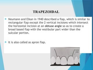  Neumann and Elkan in 1940 described a flap, which is similar to
rectangular flap except the 2 vertical incisions which intersect
the horizontal incision at an obtuse angle so as to create a
broad based flap with the vestibular part wider than the
sulcular portion.
 It is also called as apron flap.
TRAPEZOIDAL
 