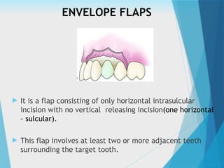ENVELOPE FLAPS
 It is a flap consisting of only horizontal intrasulcular
incision with no vertical releasing incision(one horizontal
– sulcular).
 This flap involves at least two or more adjacent teeth
surrounding the target tooth.
 