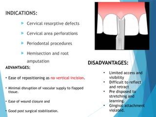 INDICATIONS:
 Cervical resorptive defects
 Cervical area perforations
 Periodontal procedures
 Hemisection and root
amputation
ADVANTAGES:
• Ease of repositioning as no vertical incision.
• Minimal disruption of vascular supply to flapped
tissue.
• Ease of wound closure and
• Good post surgical stabilization.
DISADVANTAGES:
• Limited access and
visibility
• Difficult to reflect
and retract
• Pre disposed to
stretching and
learning.
• Gingival attachment
violated.
 
