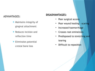 ADVANTAGES:
 Maintains integrity of
gingival attachment
 Reduces incision and
reflection time
 Eliminates potential
crestal bone loss
DISADVANTAGES:
• Poor surgical access
• Poor wound healing – scaring
• Increased haemorrhage
• Crosses root eminences
• Predisposed to stretching and
tearing
• Difficult to reposition
 