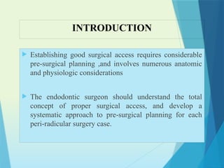 INTRODUCTION
 Establishing good surgical access requires considerable
pre-surgical planning ,and involves numerous anatomic
and physiologic considerations
 The endodontic surgeon should understand the total
concept of proper surgical access, and develop a
systematic approach to pre-surgical planning for each
peri-radicular surgery case.
 
