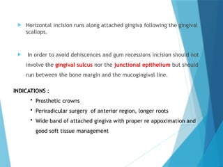 INDICATIONS :
• Prosthetic crowns
• Periradicular surgery of anterior region, longer roots
• Wide band of attached gingiva with proper re appoximation and
good soft tissue management
 Horizontal incision runs along attached gingiva following the gingival
scallops.
 In order to avoid dehiscences and gum recessions incision should not
involve the gingival sulcus nor the junctional epithelium but should
run between the bone margin and the mucogingival line.
 