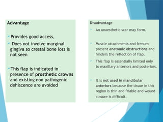 Disadvantage
 An unaesthetic scar may form.
 Muscle attachments and frenum
present anatomic obstructions and
hinders the reflection of flap.
 This flap is essentially limited only
to maxillary anteriors and posteriors.
 It is not used in mandibular
anteriors because the tissue in this
region is thin and friable and wound
closure is difficult.
Advantage
Provides good access,
 Does not involve marginal
gingiva so crestal bone loss is
not seen
This flap is indicated in
presence of prosthetic crowns
and existing non pathogenic
dehiscence are avoided
 