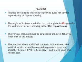 FEATURES
 Purpose of scalloped incision is to provide guide for correct
repositioning of flap for suturing.
 The angle of incision in relation to cortical plate is 45o _
provides
the widest cut surface allowing better flap repositioning
 The vertical incision should be straight up and down following
fiber lines in the mucosa
 The junction where horizontal scalloped incision meets the
vertical incision should be rounded to promote faster and
smoother healing. If 90o
, it heals slowly and leaves small hard,
knobby scar.
 