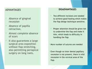 ADVANTAGES
 Absence of gingival
recession
 Absence of papilla
retraction,
 Almost complete absence
of scars
 It also guarantees a large
surgical area exposition
without flap stretching,
also permitting periapical
surgery on long roots.
DISADVANTAGES
 Two different incisions are needed
to achieve good healing which makes
the flap design technique sensitive.
 Proper attention should be given not
to undermine the flap and make it
thin, which leads to difficulty in
handling the flap
More number of sutures are needed
Even though no inter dental papillary
recession is not present, there is mild
recession in the cervical area of the
flap.
 