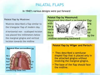 PALATAL FLAPS
Palatal flap by Wustrow:
Wustrow described a flap similar to
the triangular flap of modern day.
A horizontal non – scalloped incision
was placed few millimeters below
the marginal gingiva and vertical
incision towards the midline
Palatal flap by Wassmund:
Wassmund described a rectangular flap
with two horizontal incisions one along
the gingival crevice of tooth and one
vertical incision made just before upto
the midline, then the other horizontal
incision parallel to the first one along the
midline extending backward
Palatal flap by Wilger and Partsch:
• They described a semilunar
shaped flap that is placed only in
the attached gingiva without
involving the marginal gingiva.
• The base of the flap should face
the midline.
Palatal flap according to
Fischer:
He described a rectangular
flap with two nonscalloped
horizontal incisions parallel to
each other made in attached
gingiva and a vertical incision
connecting these two.
In 1940’s various designs were put forward
 