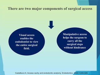 There are two major components of surgical access
Visual access
enables the
endodontist to view
the entire surgical
field.
Manipulative access
helps the surgeon to
carry all the
surgical steps
without hindrance
Castellucci A. Access cavity and endodontic anatomy. Endodontics. 2004;1:245-329.
 