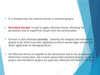  It is intiated from the vertical incision in attached gingiva
 Periosteal elevator is used to apply reflective forces, elevating the
periosteum and its superficial tissues from the cortical plate.
 Elevator is then directed coronally , allowing the marginal and interdental
gingiva to be lifted from their opposing incisional wound edges without the
direct application of damaging forces.
 All reflective forces are applied to the periosteum and as the periosteum is
lifted from crestal bone, the incised supracrestal attached gingiva, marginal
gingiva and interdental gingiva are passively reflected with base of the flap.
 