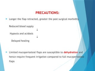 PRECAUTIONS:
 Longer the flap retracted, greater the post surgical morbidity
Reduced blood supply
Hypoxia and acidosis
Delayed healing
 Limited mucoperiosteal flaps are susceptible to dehydration and
hence require frequent irrigation compared to full mucoperiosteal
flaps
 