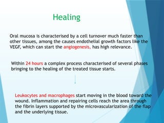 Healing
Oral mucosa is characterised by a cell turnover much faster than
other tissues, among the causes endothelial growth factors like the
VEGF, which can start the angiogenesis, has high relevance.
Within 24 hours a complex process characterised of several phases
bringing to the healing of the treated tissue starts.
Leukocytes and macrophages start moving in the blood toward the
wound. Inflammation and repairing cells reach the area through
the fibrin layers supported by the microvascularization of the flap
and the underlying tissue.
 