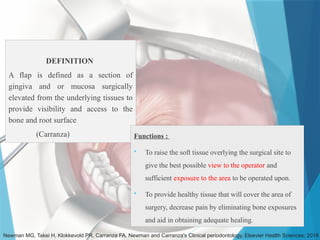 DEFINITION
A flap is defined as a section of
gingiva and or mucosa surgically
elevated from the underlying tissues to
provide visibility and access to the
bone and root surface
(Carranza)
Newman MG, Takei H, Klokkevold PR, Carranza FA. Newman and Carranza's Clinical periodontology. Elsevier Health Sciences; 2018
Functions :
 To raise the soft tissue overlying the surgical site to
give the best possible view to the operator and
sufficient exposure to the area to be operated upon.
 To provide healthy tissue that will cover the area of
surgery, decrease pain by eliminating bone exposures
and aid in obtaining adequate healing.
 