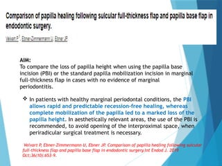 In patients with healthy marginal periodontal conditions, the PBI
allows rapid and predictable recession-free healing, whereas
complete mobilization of the papilla led to a marked loss of the
papilla height. In aesthetically relevant areas, the use of the PBI is
recommended, to avoid opening of the interproximal space, when
periradicular surgical treatment is necessary.
Velvart P
, Ebner-Zimmermann U, Ebner JP. Comparison of papilla healing following sulcular
full-thickness flap and papilla base flap in endodontic surgery.Int Endod J. 2019
Oct;36(10):653–9.
AIM:
To compare the loss of papilla height when using the papilla base
incision (PBI) or the standard papilla mobilization incision in marginal
full-thickness flap in cases with no evidence of marginal
periodontitis.
 