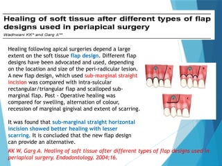 Healing following apical surgeries depend a large
extent on the soft tissue flap design. Different flap
designs have been advocated and used, depending
on the location and size of the peri-radicular lesion.
A new flap design, which used sub-marginal straight
incision was compared with intra-sulcular
rectangular/triangular flap and scalloped sub-
marginal flap. Post - Operative healing was
compared for swelling, alternation of colour,
recession of marginal gingival and extent of scarring.
It was found that sub-marginal straight horizontal
incision showed better healing with lesser
scarring. It is concluded that the new flap design
can provide an alternative.
KK W, Garg A. Healing of soft tissue after different types of flap designs used in
periapical surgery. Endodontology. 2004;16.
 