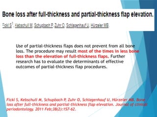 Use of partial-thickness flaps does not prevent from all bone
loss. The procedure may result most of the times in less bone
loss than the elevation of full-thickness flaps. Further
research has to evaluate the determinants of effective
outcomes of partial-thickness flap procedures.
Fickl S, Kebschull M, Schupbach P, Zuhr O, Schlagenhauf U, Hürzeler MB. Bone
loss after full‐thickness and partial‐thickness flap elevation. Journal of clinical
periodontology. 2011 Feb;38(2):157-62.
 