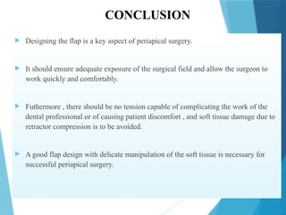 CONCLUSION
 Designing the flap is a key aspect of periapical surgery.
 It should ensure adequate exposure of the surgical field and allow the surgeon to
work quickly and comfortably.
 Futhermore , there should be no tension capable of complicating the work of the
dental professional or of causing patient discomfort , and soft tissue damage due to
retractor compression is to be avoided.
 A good flap design with delicate manipulation of the soft tissue is necessary for
successful periapical surgery.
 
