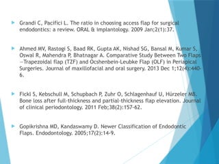  Grandi C, Pacifici L. The ratio in choosing access flap for surgical
endodontics: a review. ORAL & implantology. 2009 Jan;2(1):37.
 Ahmed MV, Rastogi S, Baad RK, Gupta AK, Nishad SG, Bansal M, Kumar S,
Oswal R, Mahendra P, Bhatnagar A. Comparative Study Between Two Flaps
—Trapezoidal flap (TZF) and Ocshenbein-Leubke Flap (OLF) in Periapical
Surgeries. Journal of maxillofacial and oral surgery. 2013 Dec 1;12(4):440-
6.
 Fickl S, Kebschull M, Schupbach P, Zuhr O, Schlagenhauf U, Hürzeler MB.
Bone loss after full‐thickness and partial‐thickness flap elevation. Journal
of clinical periodontology. 2011 Feb;38(2):157-62.
 Gopikrishna MD, Kandaswamy D. Newer Classification of Endodontic
Flaps. Endodontology. 2005;17(2):14-9.
 