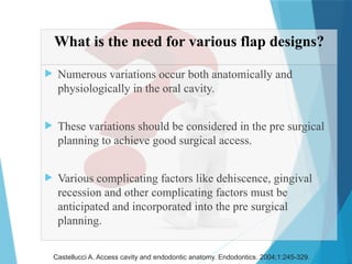 What is the need for various flap designs?
 Numerous variations occur both anatomically and
physiologically in the oral cavity.
 These variations should be considered in the pre surgical
planning to achieve good surgical access.
 Various complicating factors like dehiscence, gingival
recession and other complicating factors must be
anticipated and incorporated into the pre surgical
planning.
Castellucci A. Access cavity and endodontic anatomy. Endodontics. 2004;1:245-329.
 