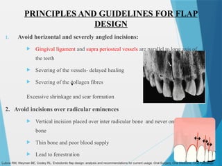 PRINCIPLES AND GUIDELINES FOR FLAP
DESIGN
1. Avoid horizontal and severely angled incisions:
 Gingival ligament and supra periosteal vessels are parallel to long axis of
the teeth
 Severing of the vessels- delayed healing
 Severing of the collagen fibres
Excessive shrinkage and scar formation
2. Avoid incisions over radicular eminences
 Vertical incision placed over inter radicular bone and never on radicular
bone
 Thin bone and poor blood supply
 Lead to fenestration
Lubow RM, Wayman BE, Cooley RL. Endodontic flap design: analysis and recommendations for current usage. Oral Surgery, Oral Medicine, Oral Pathology.
 