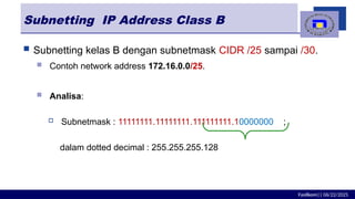 Fasilkom|| 06/22/2025
Subnetting IP Address Class B
 Subnetting kelas B dengan subnetmask CIDR /25 sampai /30.
 Contoh network address 172.16.0.0/25.
 Analisa:
 Subnetmask : 11111111.11111111.111111111.10000000 ;
dalam dotted decimal : 255.255.255.128
 